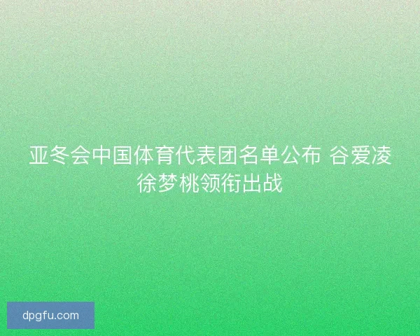 亚冬会中国体育代表团名单公布 谷爱凌徐梦桃领衔出战