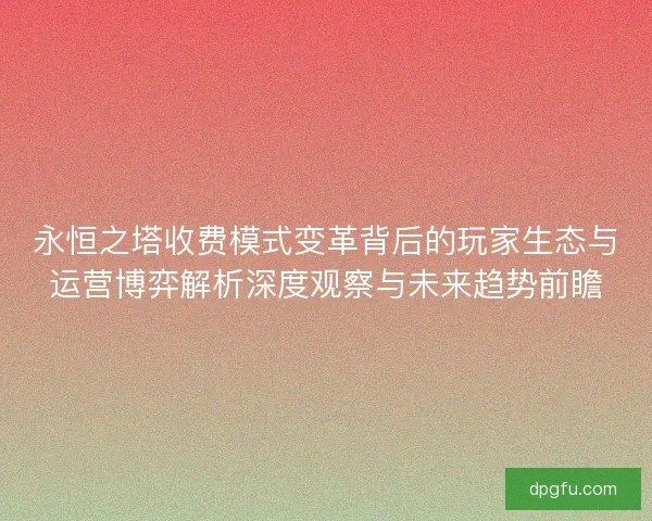永恒之塔收费模式变革背后的玩家生态与运营博弈解析深度观察与未来趋势前瞻