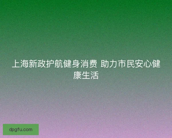 上海新政护航健身消费 助力市民安心健康生活 上海新政护航健身消费 助力市民安心健康生活