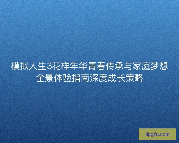 模拟人生3花样年华青春传承与家庭梦想全景体验指南深度成长策略