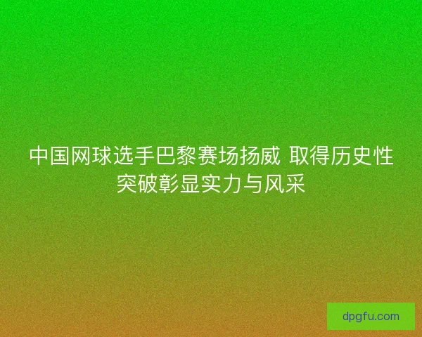 中国网球选手巴黎赛场扬威 取得历史性突破彰显实力与风采