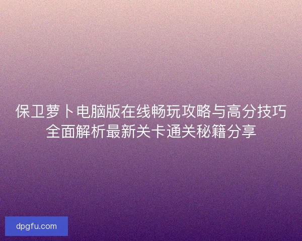 保卫萝卜电脑版在线畅玩攻略与高分技巧全面解析最新关卡通关秘籍分享