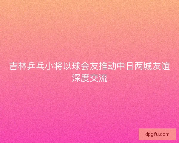 吉林乒乓小将以球会友推动中日两城友谊深度交流 吉林乒乓小将以球会友推动中日两城友谊深度交流