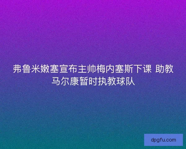 弗鲁米嫩塞宣布主帅梅内塞斯下课 助教马尔康暂时执教球队 弗鲁米嫩塞宣布主帅梅内塞斯下课 助教马尔康暂时执教球队