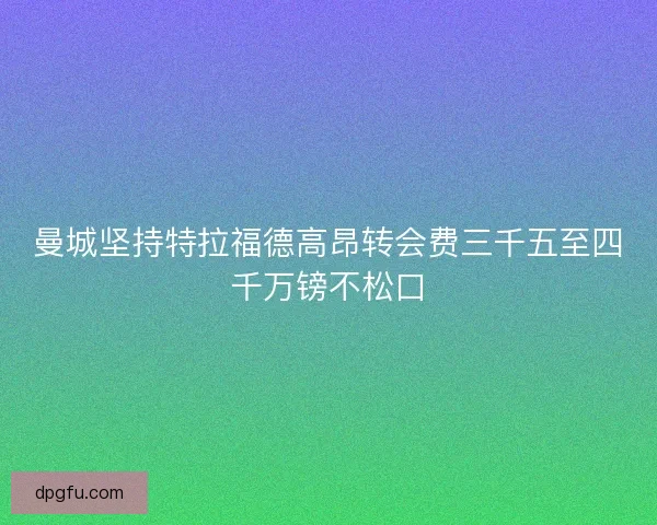 曼城坚持特拉福德高昂转会费三千五至四千万镑不松口