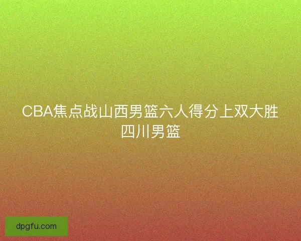 CBA焦点战山西男篮六人得分上双大胜四川男篮 CBA焦点战山西男篮六人得分上双大胜四川男篮