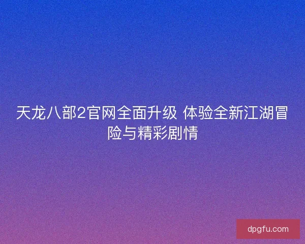 天龙八部2官网全面升级 体验全新江湖冒险与精彩剧情 天龙八部2官网全面升级 体验全新江湖冒险与精彩剧情