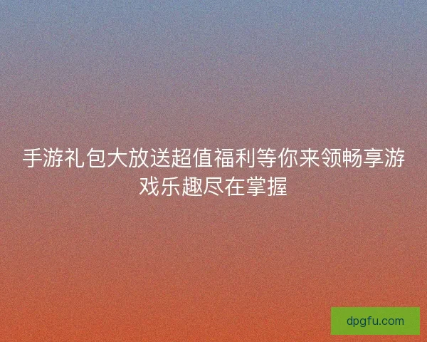 手游礼包大放送超值福利等你来领畅享游戏乐趣尽在掌握