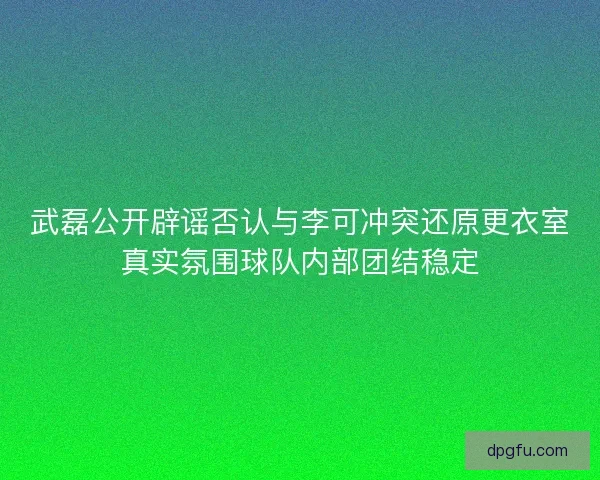 武磊公开辟谣否认与李可冲突还原更衣室真实氛围球队内部团结稳定