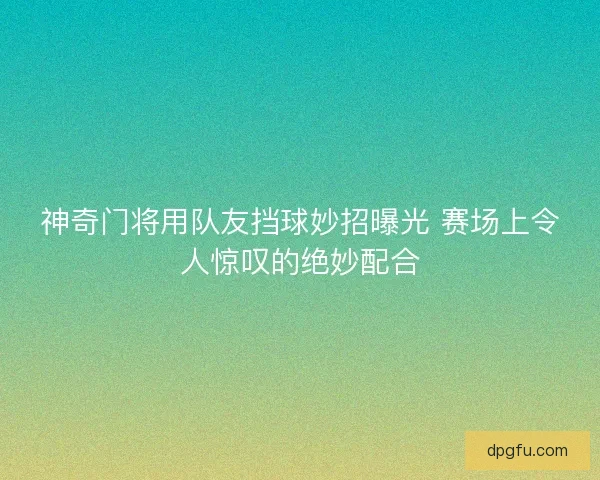 神奇门将用队友挡球妙招曝光 赛场上令人惊叹的绝妙配合