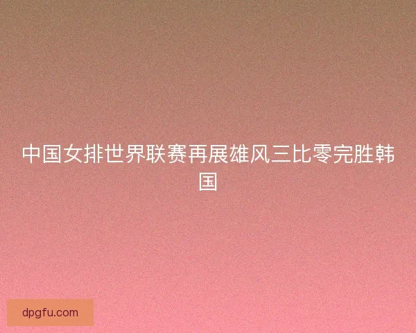 中国女排世界联赛再展雄风三比零完胜韩国