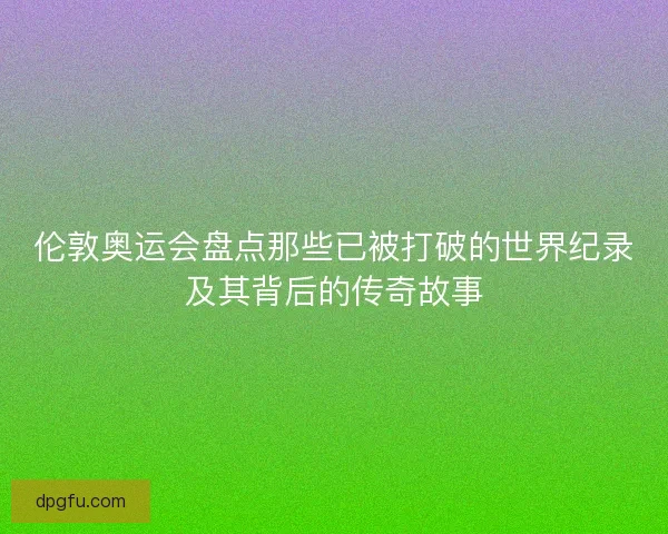 伦敦奥运会盘点那些已被打破的世界纪录及其背后的传奇故事 伦敦奥运会盘点那些已被打破的世界纪录及其背后的传奇故事