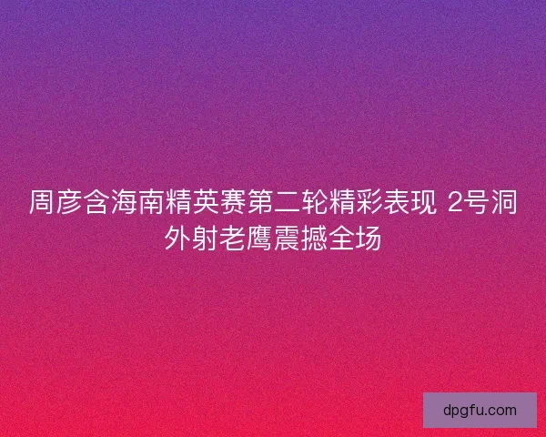 周彦含海南精英赛第二轮精彩表现 2号洞外射老鹰震撼全场 周彦含海南精英赛第二轮精彩表现 2号洞外射老鹰震撼全场