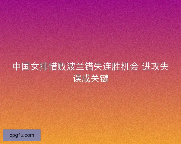 中国女排惜败波兰错失连胜机会 进攻失误成关键