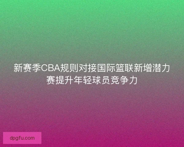 新赛季CBA规则对接国际篮联新增潜力赛提升年轻球员竞争力