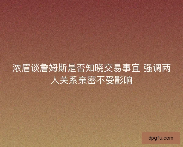 浓眉谈詹姆斯是否知晓交易事宜 强调两人关系亲密不受影响 浓眉谈詹姆斯是否知晓交易事宜 强调两人关系亲密不受影响