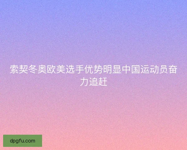 索契冬奥欧美选手优势明显中国运动员奋力追赶