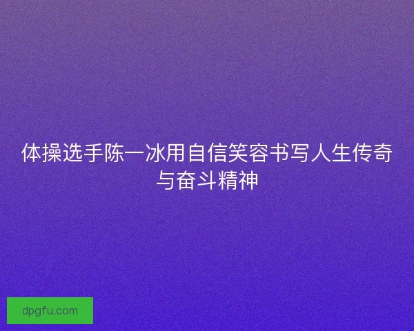 体操选手陈一冰用自信笑容书写人生传奇与奋斗精神