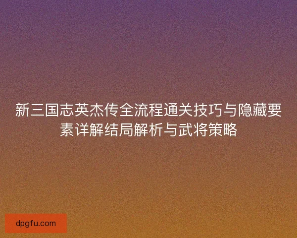 新三国志英杰传全流程通关技巧与隐藏要素详解结局解析与武将策略