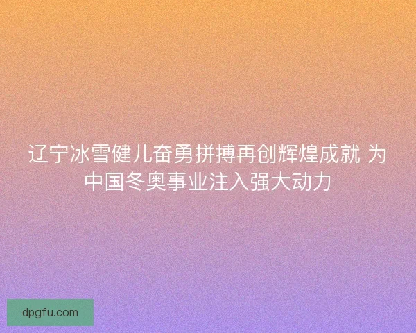 辽宁冰雪健儿奋勇拼搏再创辉煌成就 为中国冬奥事业注入强大动力