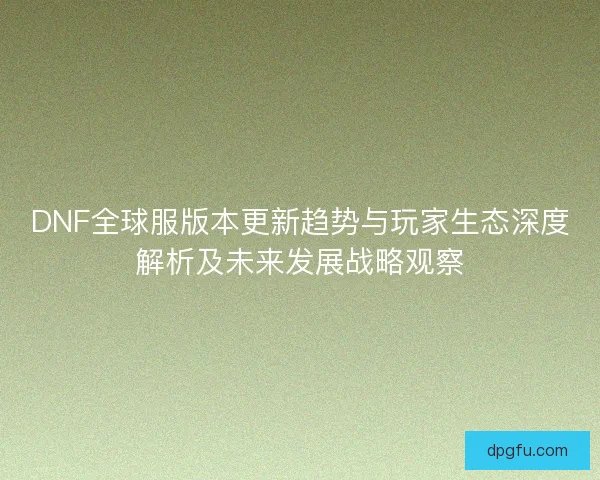 DNF全球服版本更新趋势与玩家生态深度解析及未来发展战略观察
