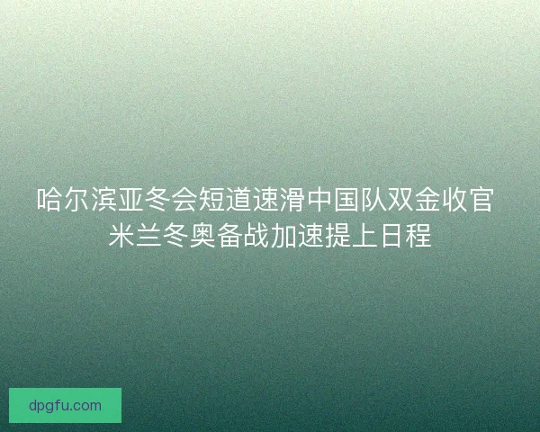 哈尔滨亚冬会短道速滑中国队双金收官 米兰冬奥备战加速提上日程