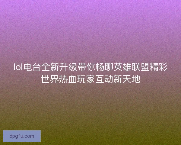 lol电台全新升级带你畅聊英雄联盟精彩世界热血玩家互动新天地