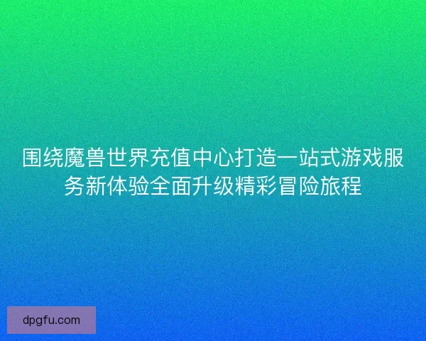 围绕魔兽世界充值中心打造一站式游戏服务新体验全面升级精彩冒险旅程
