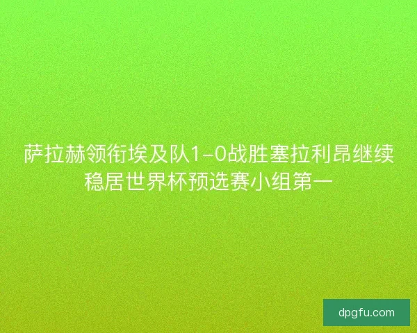 萨拉赫领衔埃及队1-0战胜塞拉利昂继续稳居世界杯预选赛小组第一 萨拉赫领衔埃及队1-0战胜塞拉利昂继续稳居世界杯预选赛小组第一